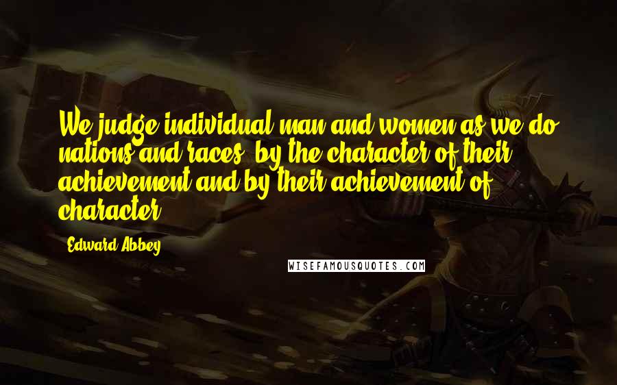 Edward Abbey Quotes: We judge individual man and women as we do nations and races  by the character of their achievement and by their achievement of character.