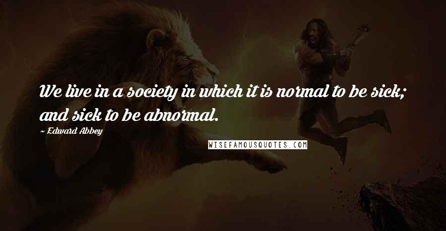 Edward Abbey Quotes: We live in a society in which it is normal to be sick; and sick to be abnormal.