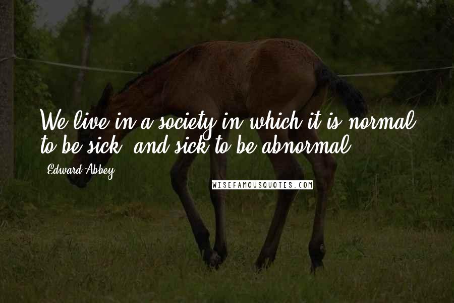 Edward Abbey Quotes: We live in a society in which it is normal to be sick; and sick to be abnormal.