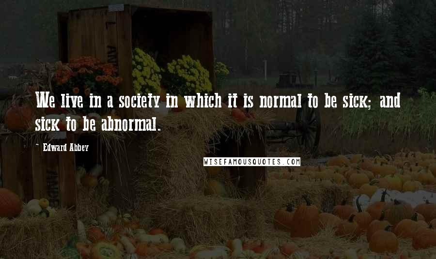 Edward Abbey Quotes: We live in a society in which it is normal to be sick; and sick to be abnormal.