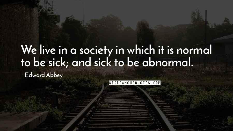 Edward Abbey Quotes: We live in a society in which it is normal to be sick; and sick to be abnormal.