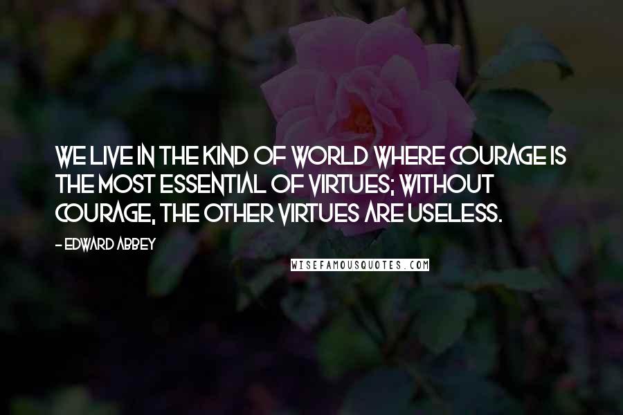 Edward Abbey Quotes: We live in the kind of world where courage is the most essential of virtues; without courage, the other virtues are useless.