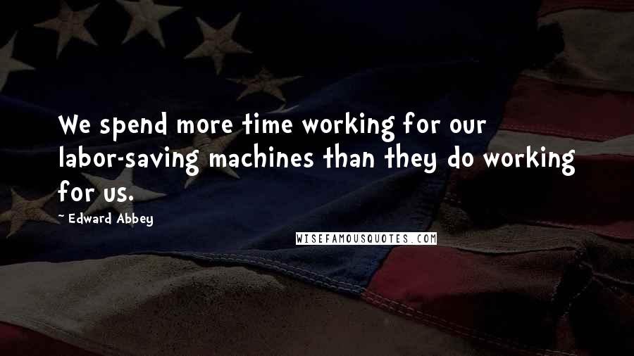 Edward Abbey Quotes: We spend more time working for our labor-saving machines than they do working for us.