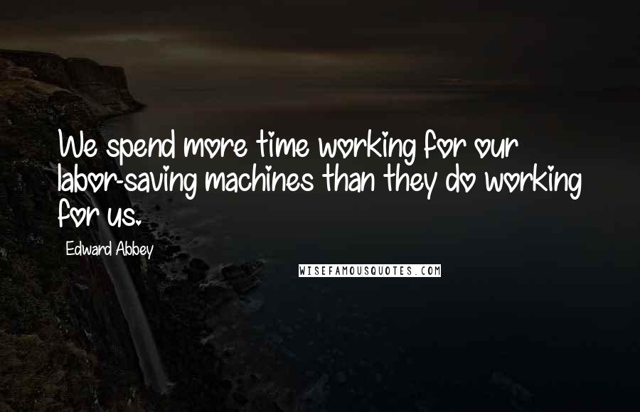 Edward Abbey Quotes: We spend more time working for our labor-saving machines than they do working for us.