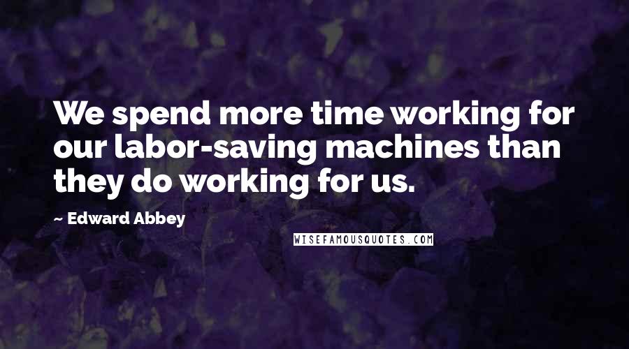 Edward Abbey Quotes: We spend more time working for our labor-saving machines than they do working for us.