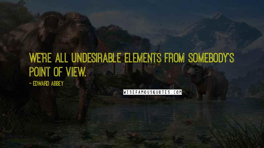 Edward Abbey Quotes: We're all undesirable elements from somebody's point of view.