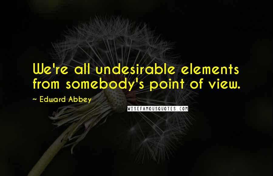 Edward Abbey Quotes: We're all undesirable elements from somebody's point of view.
