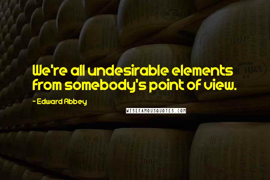 Edward Abbey Quotes: We're all undesirable elements from somebody's point of view.