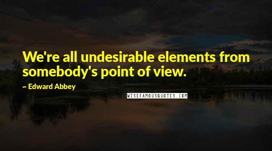 Edward Abbey Quotes: We're all undesirable elements from somebody's point of view.