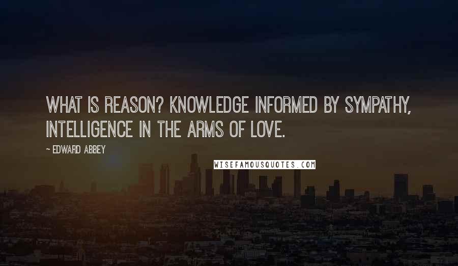 Edward Abbey Quotes: What is reason? Knowledge informed by sympathy, intelligence in the arms of love.