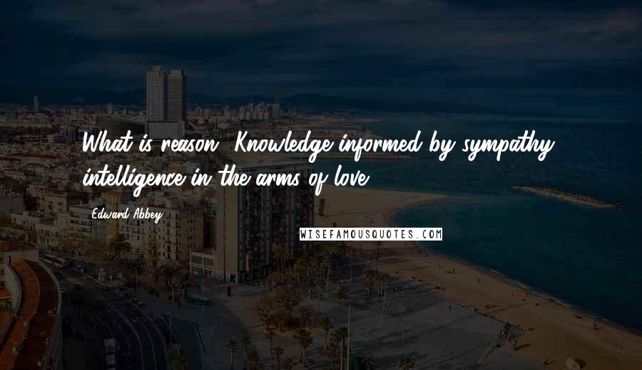 Edward Abbey Quotes: What is reason? Knowledge informed by sympathy, intelligence in the arms of love.