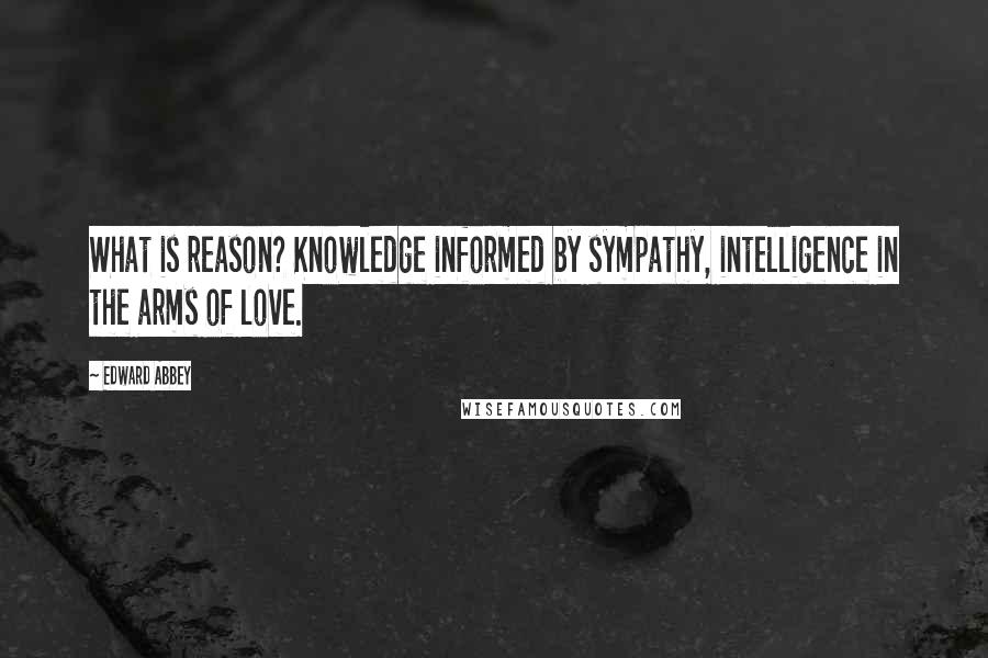 Edward Abbey Quotes: What is reason? Knowledge informed by sympathy, intelligence in the arms of love.