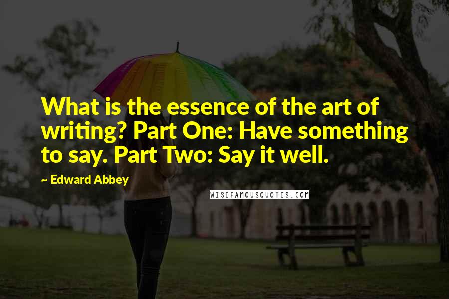 Edward Abbey Quotes: What is the essence of the art of writing? Part One: Have something to say. Part Two: Say it well.