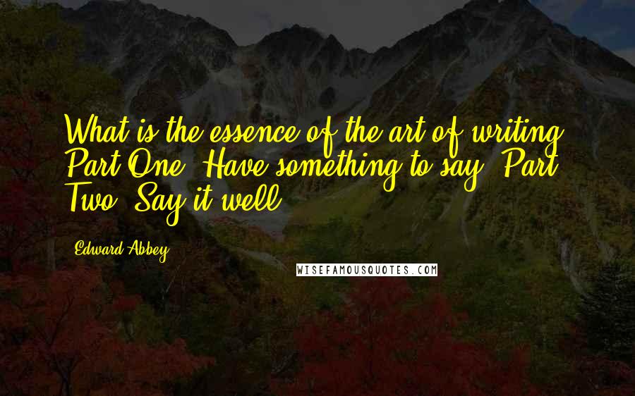 Edward Abbey Quotes: What is the essence of the art of writing? Part One: Have something to say. Part Two: Say it well.