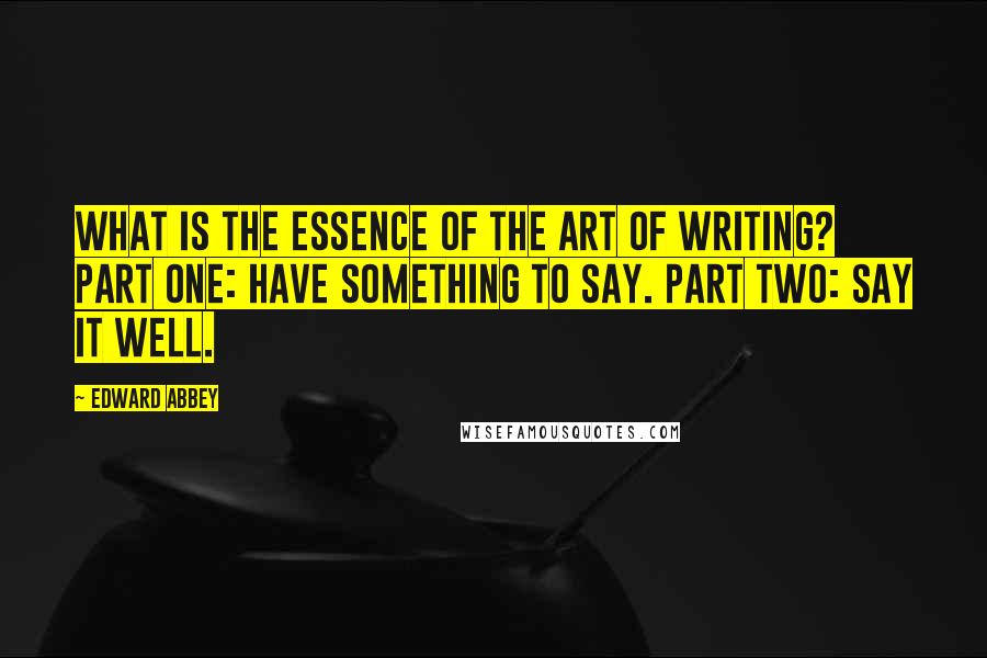 Edward Abbey Quotes: What is the essence of the art of writing? Part One: Have something to say. Part Two: Say it well.