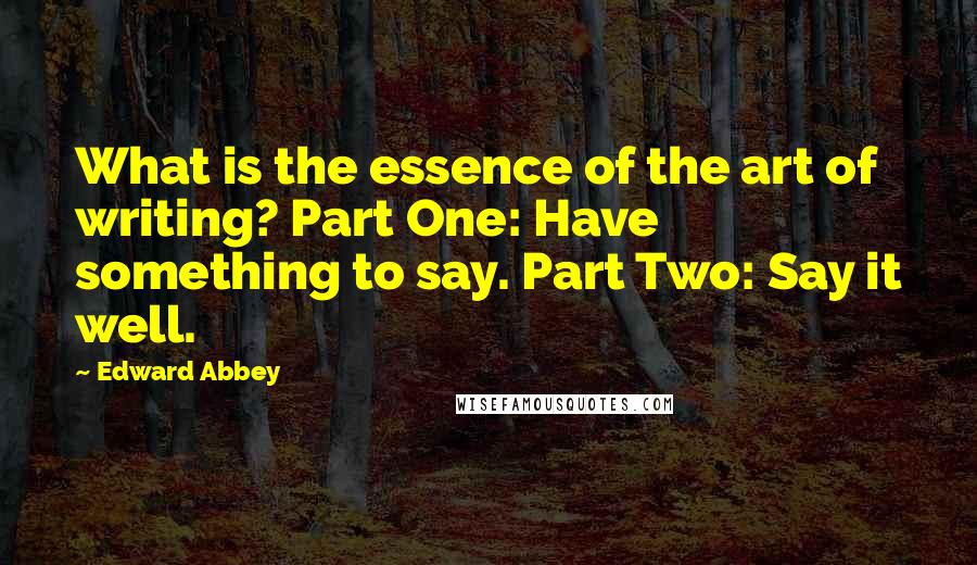 Edward Abbey Quotes: What is the essence of the art of writing? Part One: Have something to say. Part Two: Say it well.