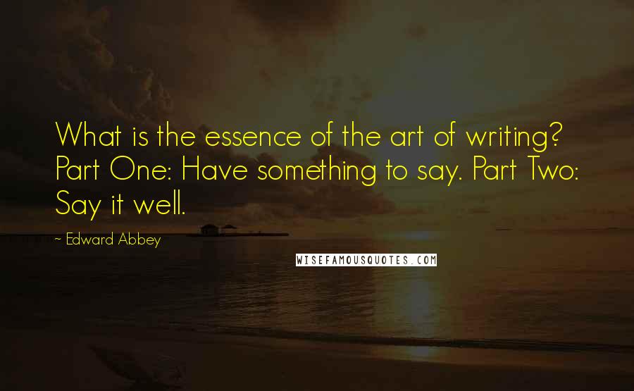 Edward Abbey Quotes: What is the essence of the art of writing? Part One: Have something to say. Part Two: Say it well.