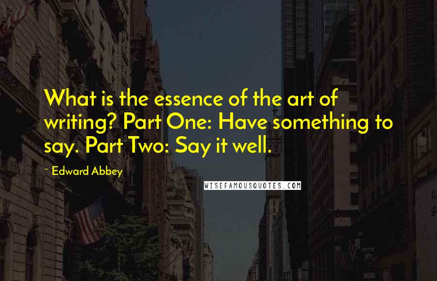 Edward Abbey Quotes: What is the essence of the art of writing? Part One: Have something to say. Part Two: Say it well.