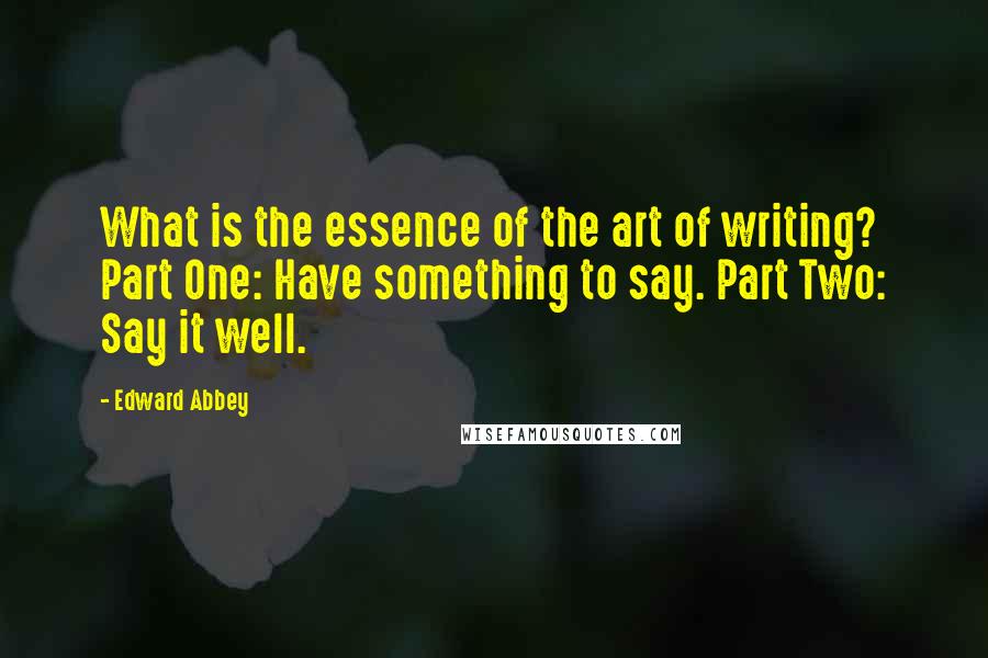 Edward Abbey Quotes: What is the essence of the art of writing? Part One: Have something to say. Part Two: Say it well.