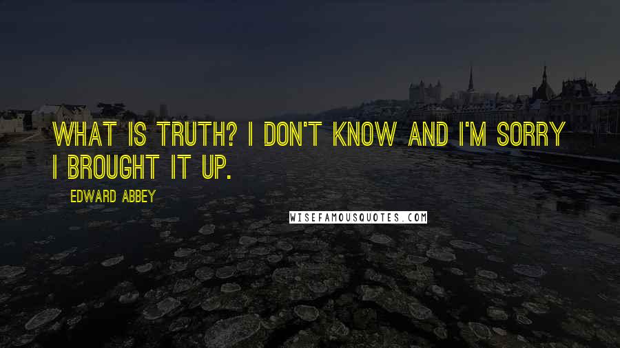 Edward Abbey Quotes: What is truth? I don't know and I'm sorry I brought it up.
