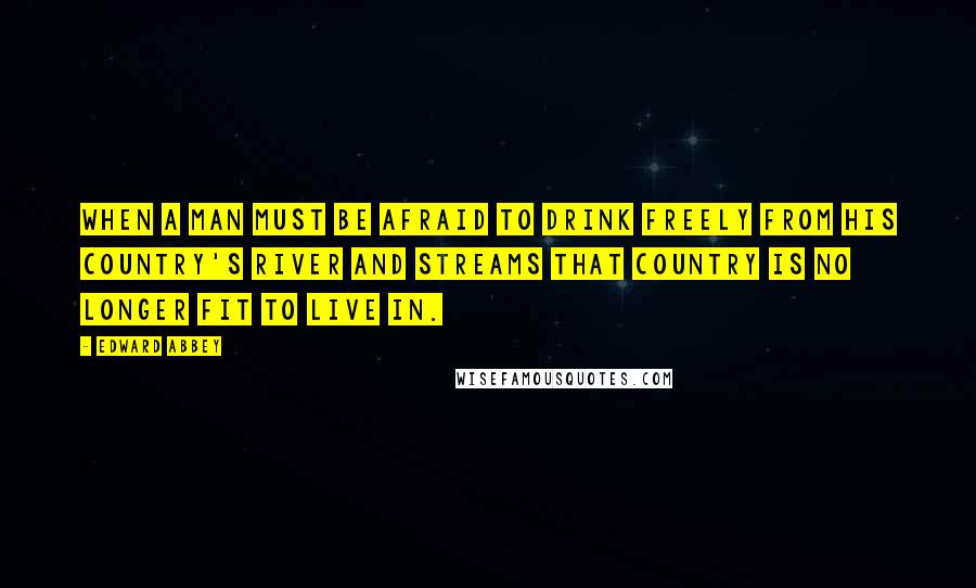 Edward Abbey Quotes: When a man must be afraid to drink freely from his country's river and streams that country is no longer fit to live in.