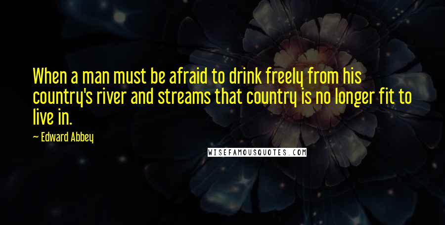 Edward Abbey Quotes: When a man must be afraid to drink freely from his country's river and streams that country is no longer fit to live in.