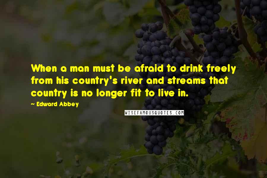 Edward Abbey Quotes: When a man must be afraid to drink freely from his country's river and streams that country is no longer fit to live in.
