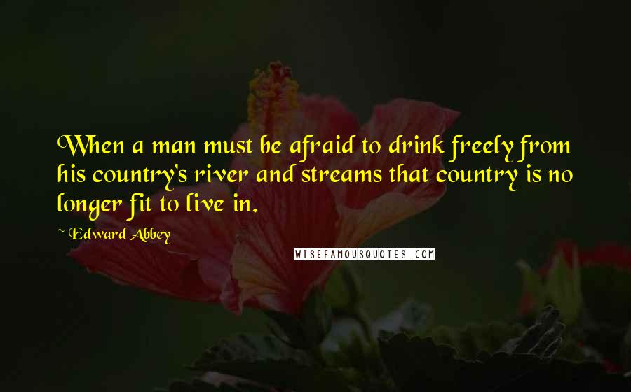 Edward Abbey Quotes: When a man must be afraid to drink freely from his country's river and streams that country is no longer fit to live in.