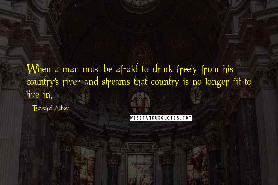 Edward Abbey Quotes: When a man must be afraid to drink freely from his country's river and streams that country is no longer fit to live in.