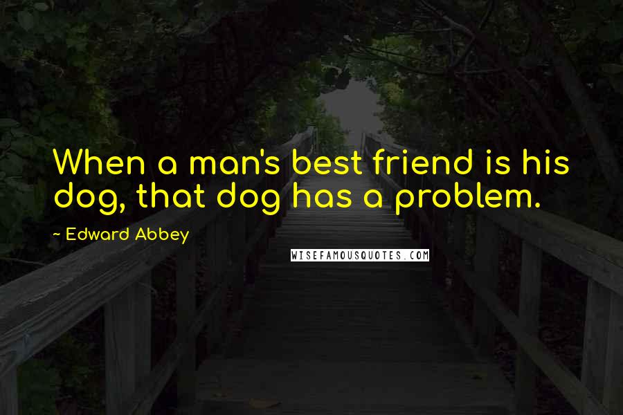 Edward Abbey Quotes: When a man's best friend is his dog, that dog has a problem.