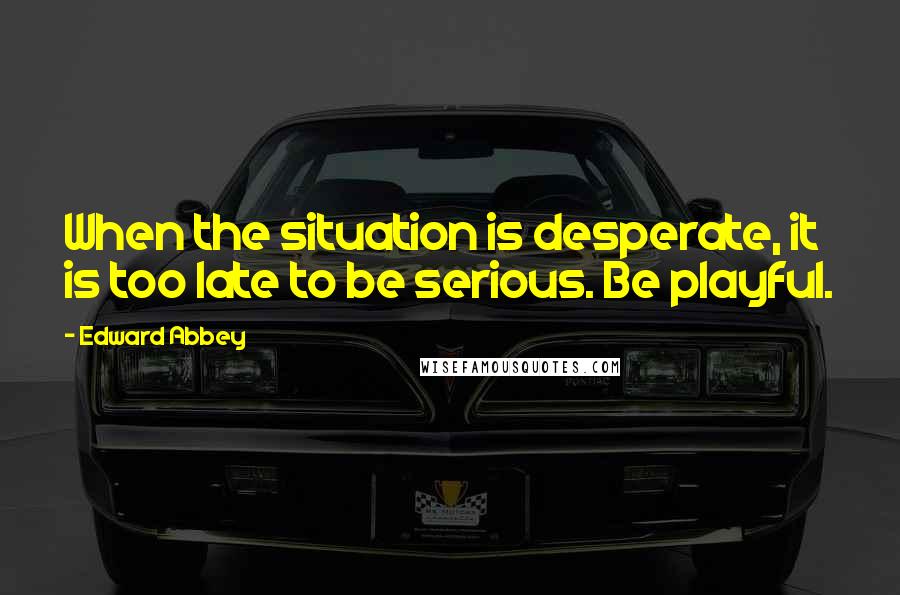 Edward Abbey Quotes: When the situation is desperate, it is too late to be serious. Be playful.