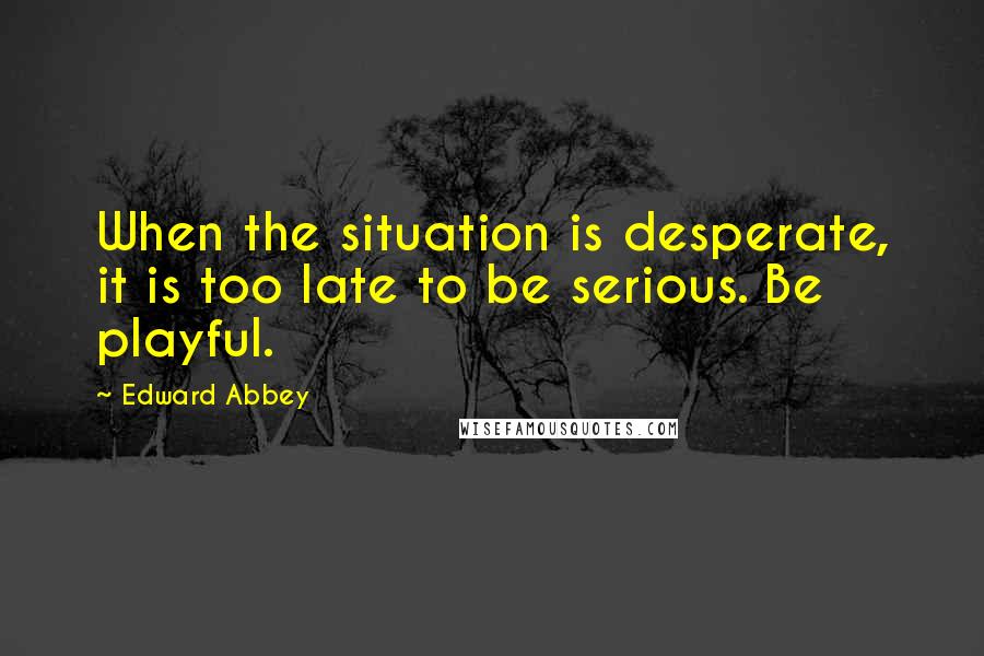 Edward Abbey Quotes: When the situation is desperate, it is too late to be serious. Be playful.