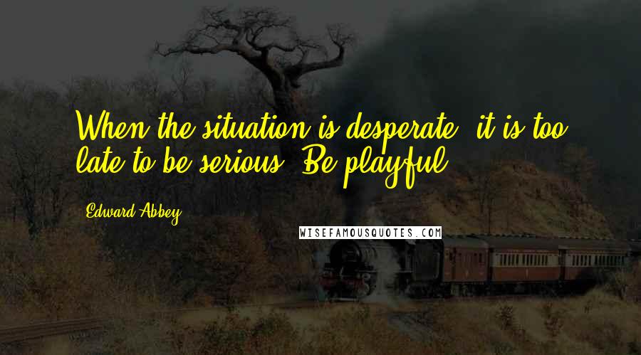 Edward Abbey Quotes: When the situation is desperate, it is too late to be serious. Be playful.