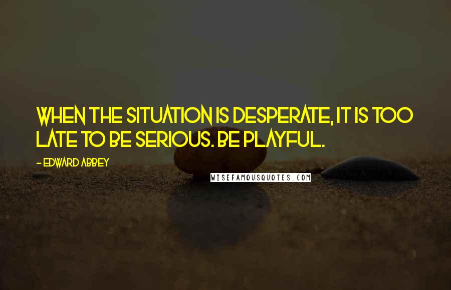 Edward Abbey Quotes: When the situation is desperate, it is too late to be serious. Be playful.