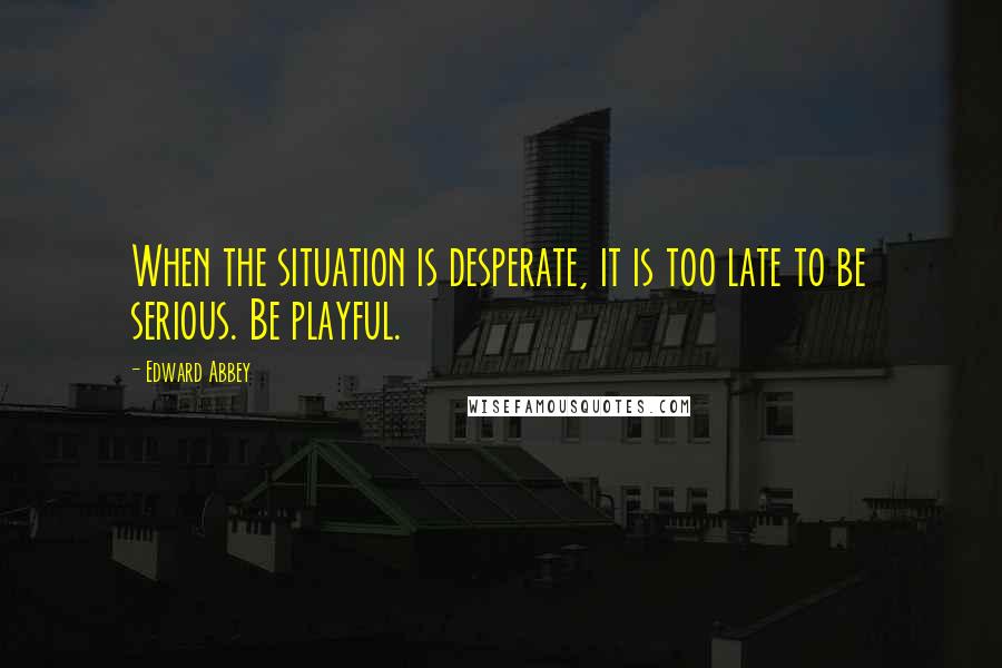 Edward Abbey Quotes: When the situation is desperate, it is too late to be serious. Be playful.