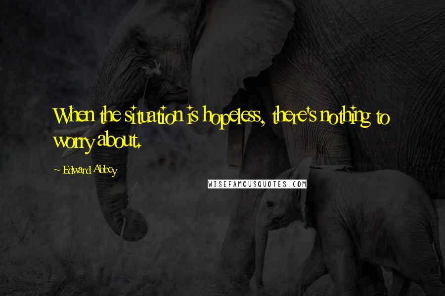 Edward Abbey Quotes: When the situation is hopeless, there's nothing to worry about.