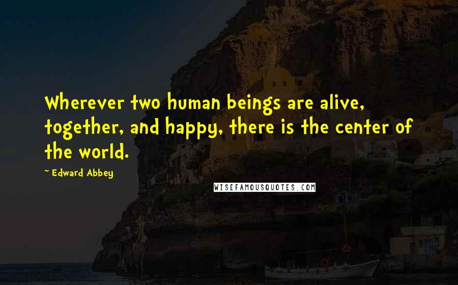 Edward Abbey Quotes: Wherever two human beings are alive, together, and happy, there is the center of the world.