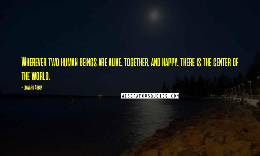 Edward Abbey Quotes: Wherever two human beings are alive, together, and happy, there is the center of the world.