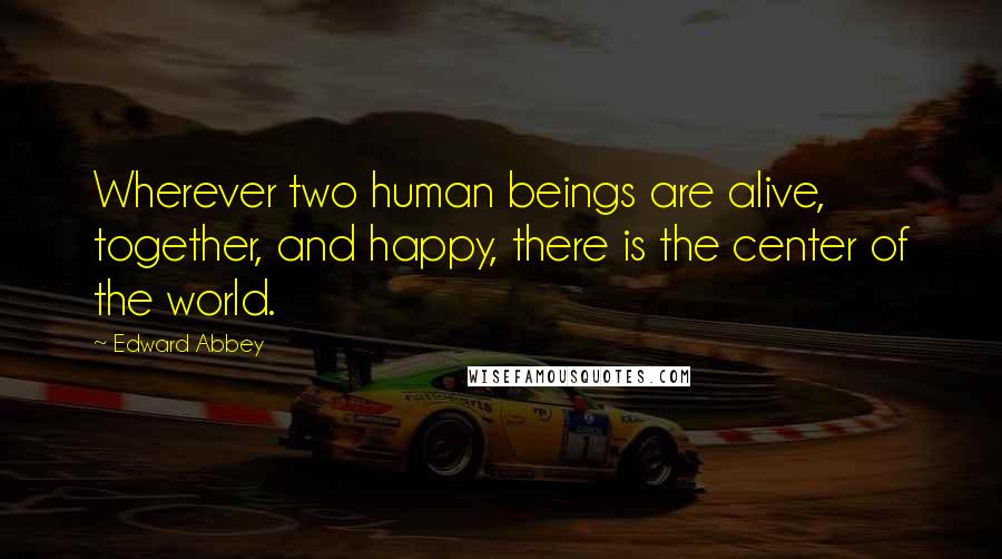 Edward Abbey Quotes: Wherever two human beings are alive, together, and happy, there is the center of the world.