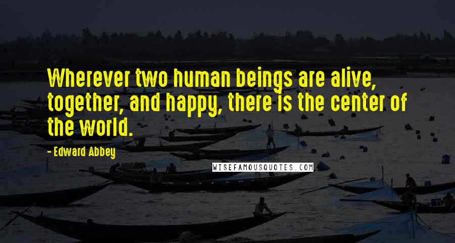 Edward Abbey Quotes: Wherever two human beings are alive, together, and happy, there is the center of the world.