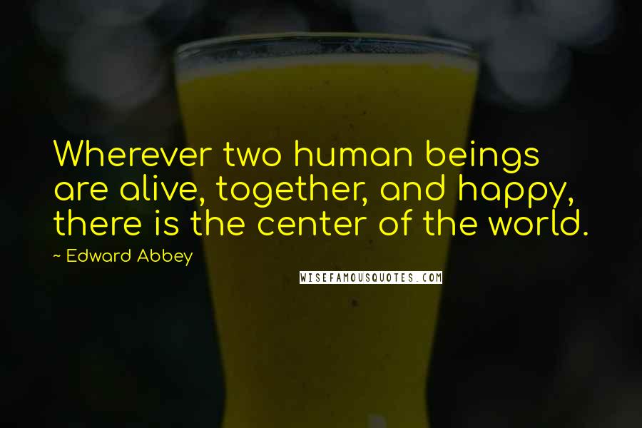 Edward Abbey Quotes: Wherever two human beings are alive, together, and happy, there is the center of the world.