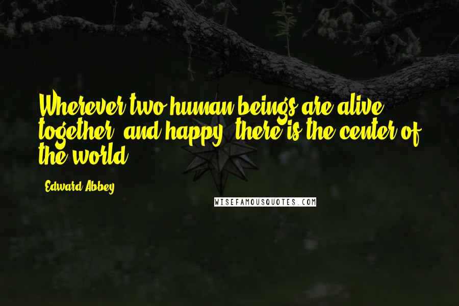 Edward Abbey Quotes: Wherever two human beings are alive, together, and happy, there is the center of the world.