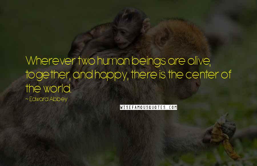 Edward Abbey Quotes: Wherever two human beings are alive, together, and happy, there is the center of the world.