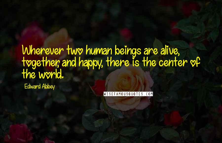 Edward Abbey Quotes: Wherever two human beings are alive, together, and happy, there is the center of the world.