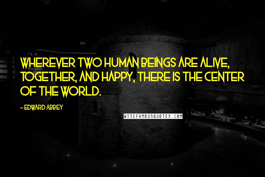 Edward Abbey Quotes: Wherever two human beings are alive, together, and happy, there is the center of the world.