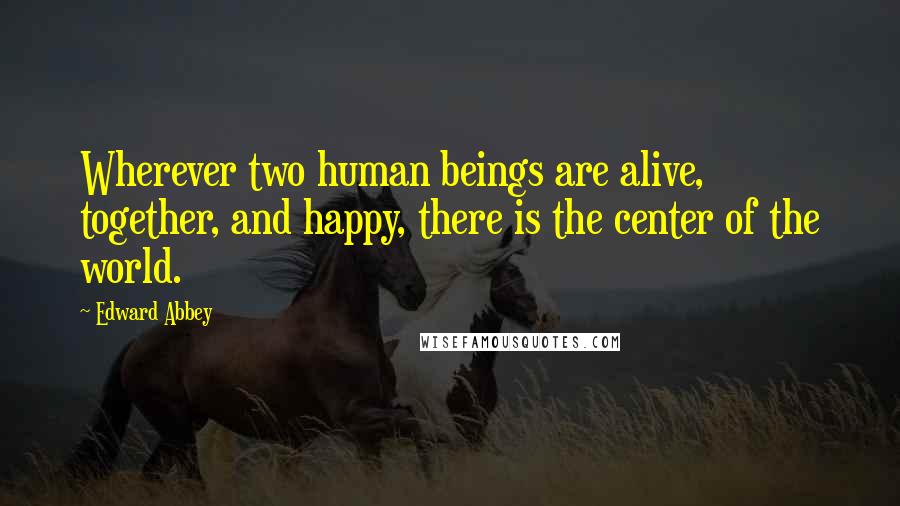 Edward Abbey Quotes: Wherever two human beings are alive, together, and happy, there is the center of the world.