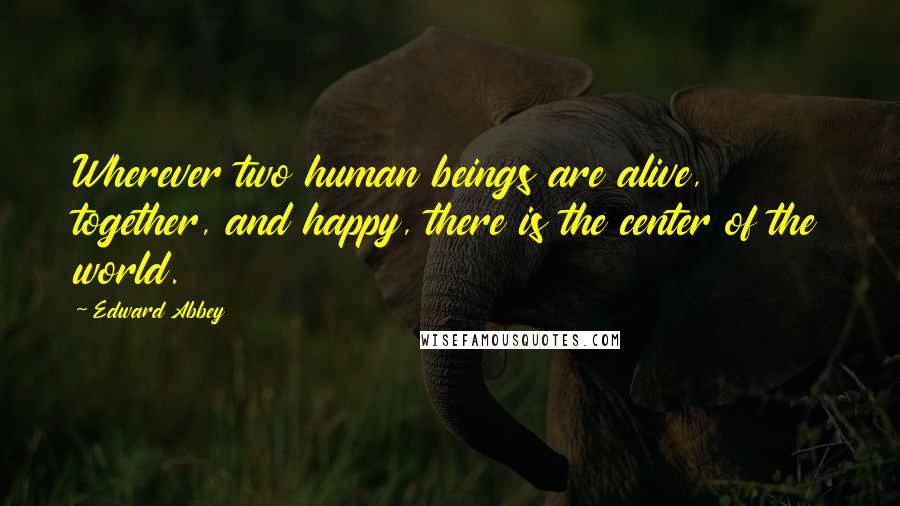 Edward Abbey Quotes: Wherever two human beings are alive, together, and happy, there is the center of the world.