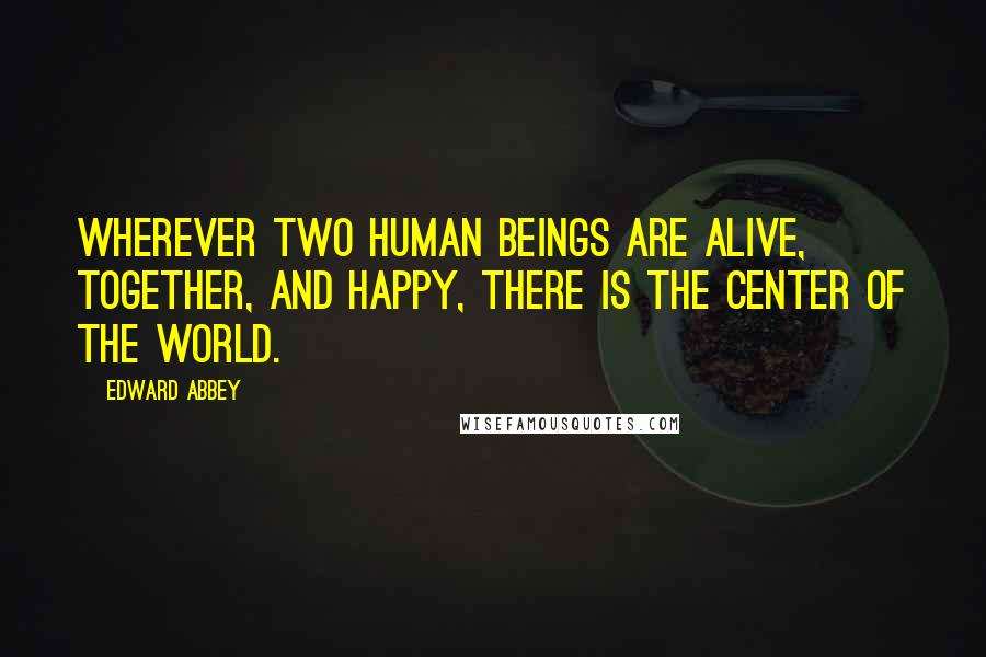 Edward Abbey Quotes: Wherever two human beings are alive, together, and happy, there is the center of the world.