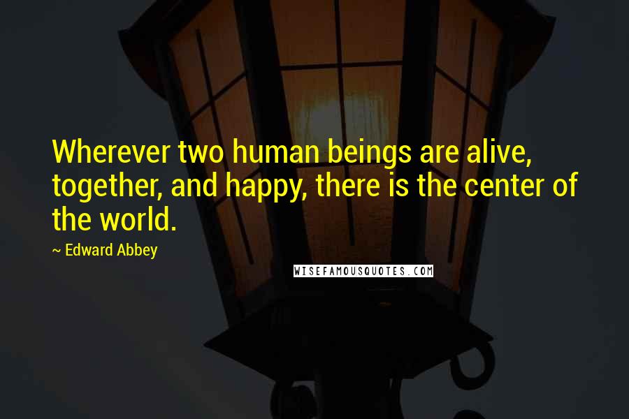 Edward Abbey Quotes: Wherever two human beings are alive, together, and happy, there is the center of the world.