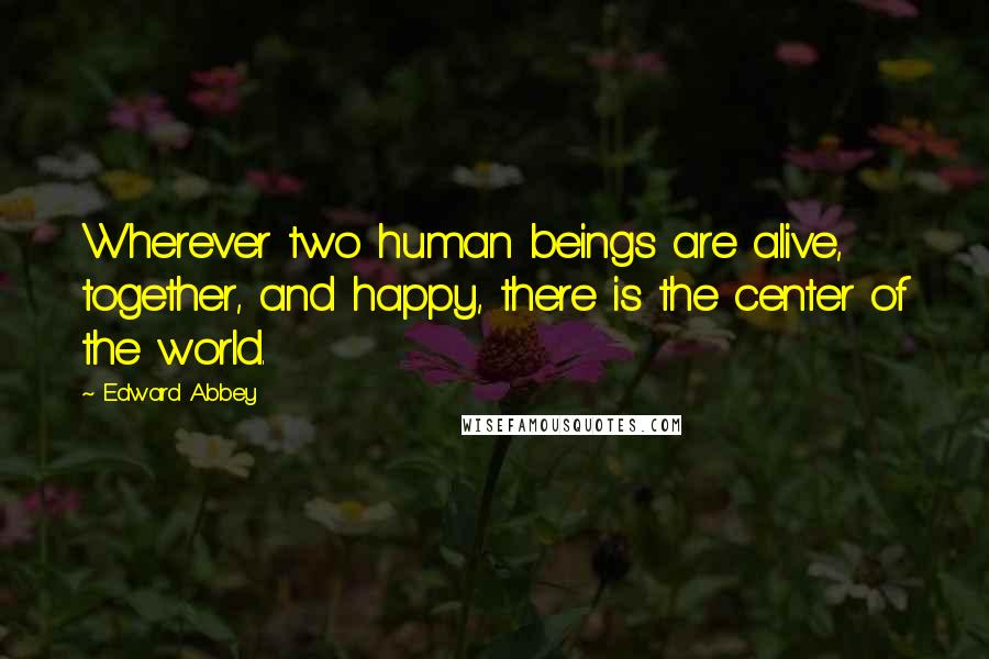 Edward Abbey Quotes: Wherever two human beings are alive, together, and happy, there is the center of the world.